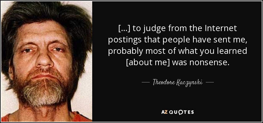 [...] to judge from the Internet postings that people have sent me, probably most of what you learned [about me] was nonsense. - Theodore Kaczynski