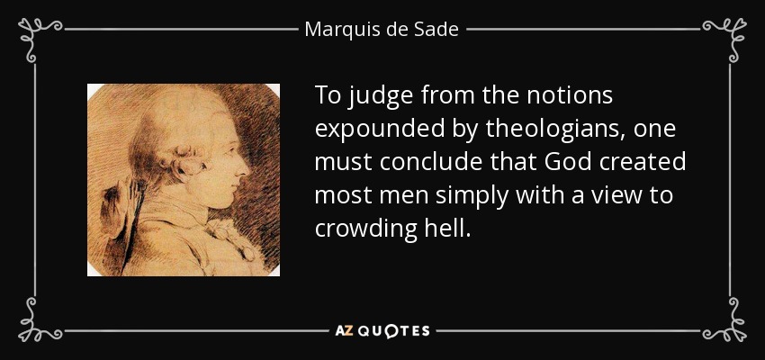 To judge from the notions expounded by theologians, one must conclude that God created most men simply with a view to crowding hell. - Marquis de Sade