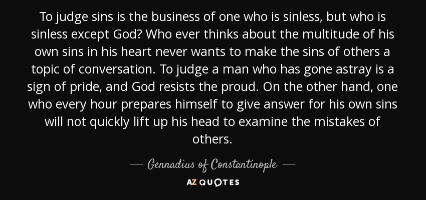 To judge sins is the business of one who is sinless, but who is sinless except God? Who ever thinks about the multitude of his own sins in his heart never wants to make the sins of others a topic of conversation. To judge a man who has gone astray is a sign of pride, and God resists the proud. On the other hand, one who every hour prepares himself to give answer for his own sins will not quickly lift up his head to examine the mistakes of others. - Gennadius of Constantinople