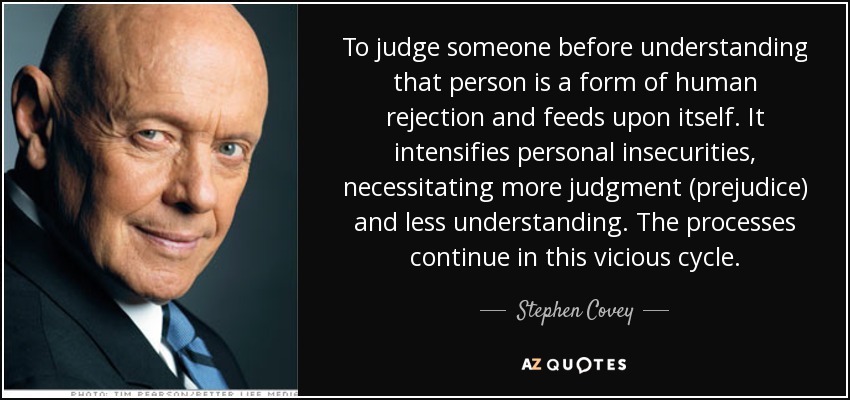 To judge someone before understanding that person is a form of human rejection and feeds upon itself. It intensifies personal insecurities, necessitating more judgment (prejudice) and less understanding. The processes continue in this vicious cycle. - Stephen Covey