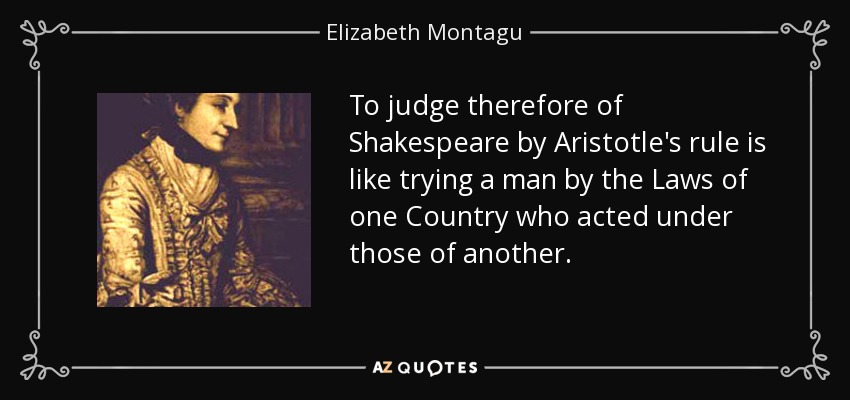 To judge therefore of Shakespeare by Aristotle's rule is like trying a man by the Laws of one Country who acted under those of another. - Elizabeth Montagu