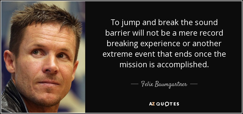 To jump and break the sound barrier will not be a mere record breaking experience or another extreme event that ends once the mission is accomplished. - Felix Baumgartner