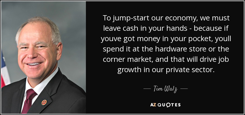 To jump-start our economy, we must leave cash in your hands - because if youve got money in your pocket, youll spend it at the hardware store or the corner market, and that will drive job growth in our private sector. - Tim Walz