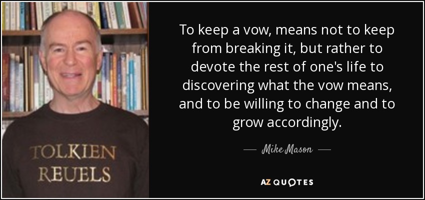 To keep a vow, means not to keep from breaking it, but rather to devote the rest of one's life to discovering what the vow means, and to be willing to change and to grow accordingly. - Mike Mason