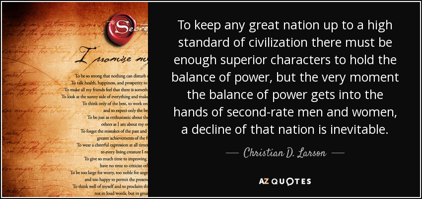 To keep any great nation up to a high standard of civilization there must be enough superior characters to hold the balance of power, but the very moment the balance of power gets into the hands of second-rate men and women, a decline of that nation is inevitable. - Christian D. Larson