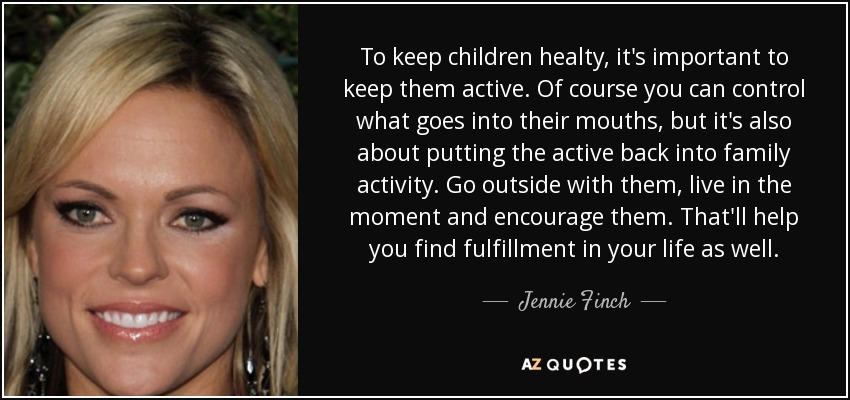 To keep children healty, it's important to keep them active. Of course you can control what goes into their mouths, but it's also about putting the active back into family activity. Go outside with them, live in the moment and encourage them. That'll help you find fulfillment in your life as well. - Jennie Finch