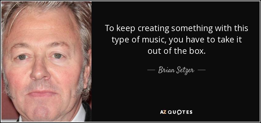 To keep creating something with this type of music, you have to take it out of the box. - Brian Setzer