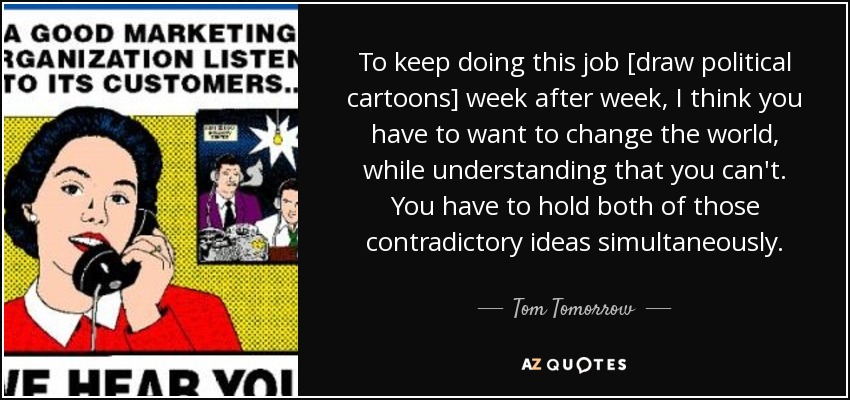 To keep doing this job [draw political cartoons] week after week, I think you have to want to change the world, while understanding that you can't. You have to hold both of those contradictory ideas simultaneously. - Tom Tomorrow