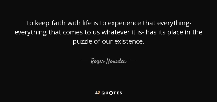 To keep faith with life is to experience that everything- everything that comes to us whatever it is- has its place in the puzzle of our existence. - Roger Housden