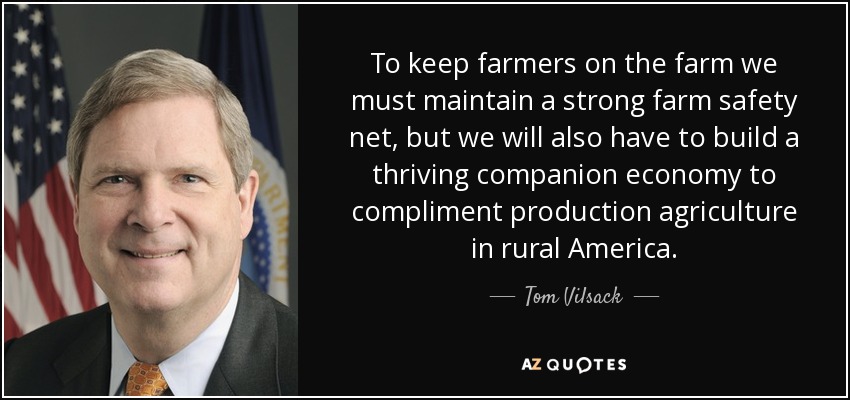 To keep farmers on the farm we must maintain a strong farm safety net, but we will also have to build a thriving companion economy to compliment production agriculture in rural America. - Tom Vilsack