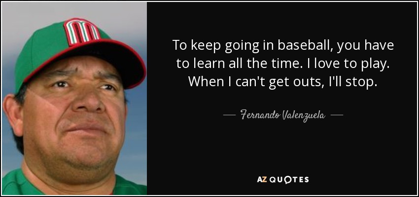 To keep going in baseball, you have to learn all the time. I love to play. When I can't get outs, I'll stop. - Fernando Valenzuela