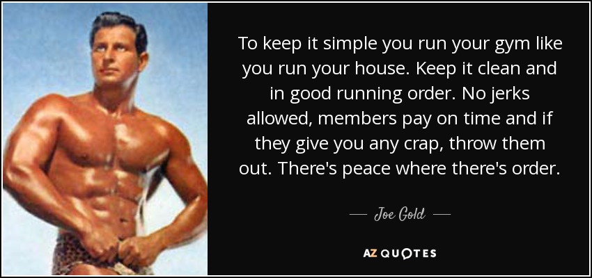 To keep it simple you run your gym like you run your house. Keep it clean and in good running order. No jerks allowed, members pay on time and if they give you any crap, throw them out. There's peace where there's order. - Joe Gold