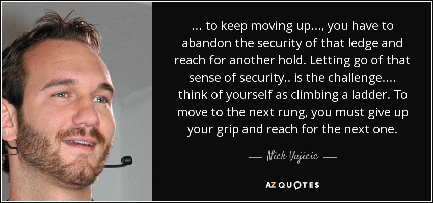 ... to keep moving up ... , you have to abandon the security of that ledge and reach for another hold. Letting go of that sense of security.. is the challenge. ... think of yourself as climbing a ladder. To move to the next rung, you must give up your grip and reach for the next one. - Nick Vujicic