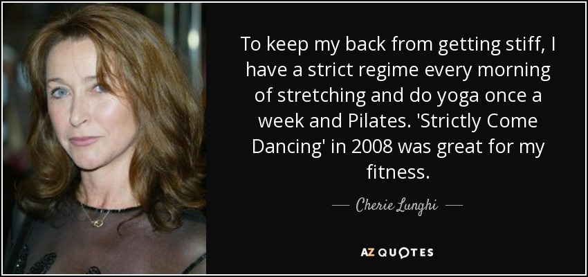 To keep my back from getting stiff, I have a strict regime every morning of stretching and do yoga once a week and Pilates. 'Strictly Come Dancing' in 2008 was great for my fitness. - Cherie Lunghi
