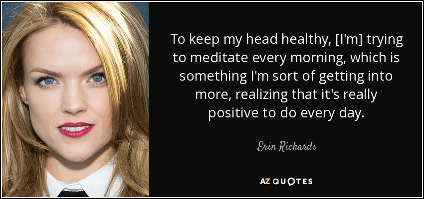 To keep my head healthy, [I'm] trying to meditate every morning, which is something I'm sort of getting into more, realizing that it's really positive to do every day. - Erin Richards