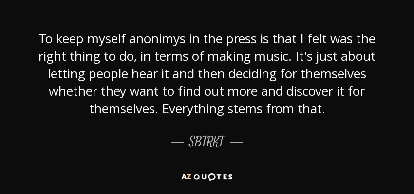 To keep myself anonimys in the press is that I felt was the right thing to do, in terms of making music. It's just about letting people hear it and then deciding for themselves whether they want to find out more and discover it for themselves. Everything stems from that. - SBTRKT