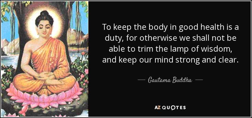 To keep the body in good health is a duty, for otherwise we shall not be able to trim the lamp of wisdom, and keep our mind strong and clear. - Gautama Buddha