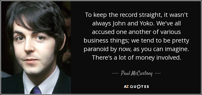 To keep the record straight, it wasn't always John and Yoko. We've all accused one another of various business things; we tend to be pretty paranoid by now, as you can imagine. There's a lot of money involved. - Paul McCartney