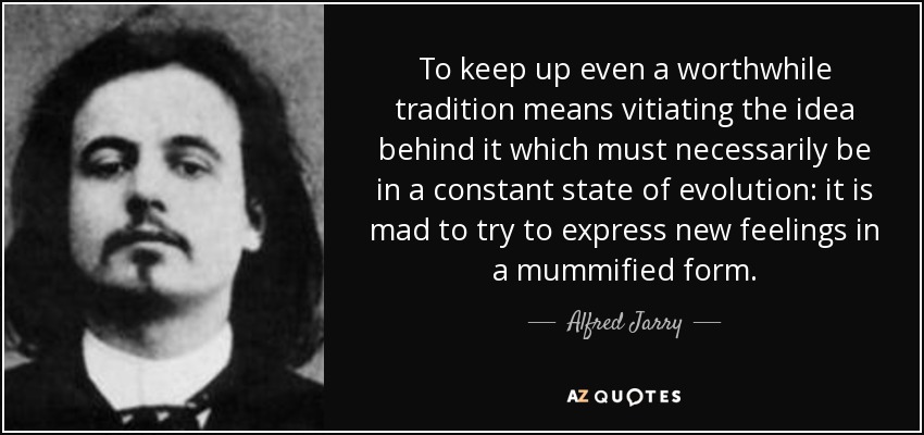 To keep up even a worthwhile tradition means vitiating the idea behind it which must necessarily be in a constant state of evolution: it is mad to try to express new feelings in a mummified form. - Alfred Jarry