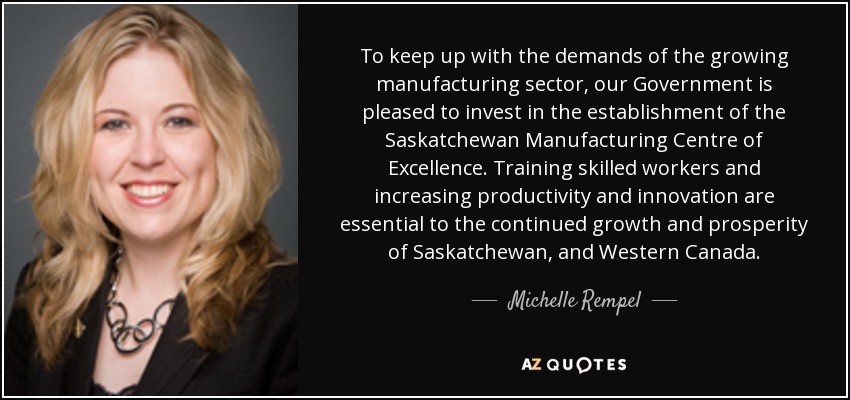 To keep up with the demands of the growing manufacturing sector, our Government is pleased to invest in the establishment of the Saskatchewan Manufacturing Centre of Excellence. Training skilled workers and increasing productivity and innovation are essential to the continued growth and prosperity of Saskatchewan, and Western Canada. - Michelle Rempel