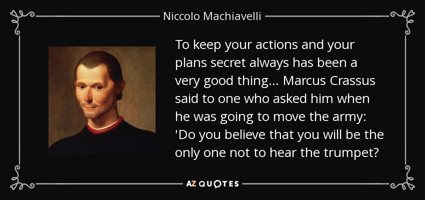 To keep your actions and your plans secret always has been a very good thing . .. Marcus Crassus said to one who asked him when he was going to move the army: 'Do you believe that you will be the only one not to hear the trumpet? - Niccolo Machiavelli