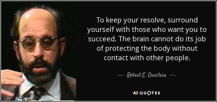 To keep your resolve, surround yourself with those who want you to succeed. The brain cannot do its job of protecting the body without contact with other people. - Robert E. Ornstein