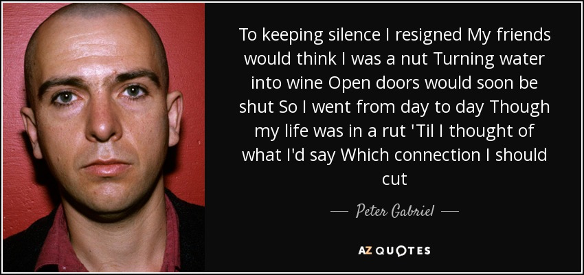To keeping silence I resigned My friends would think I was a nut Turning water into wine Open doors would soon be shut So I went from day to day Though my life was in a rut 'Til I thought of what I'd say Which connection I should cut - Peter Gabriel