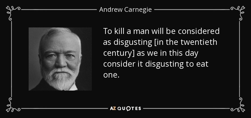 To kill a man will be considered as disgusting [in the twentieth century] as we in this day consider it disgusting to eat one. - Andrew Carnegie