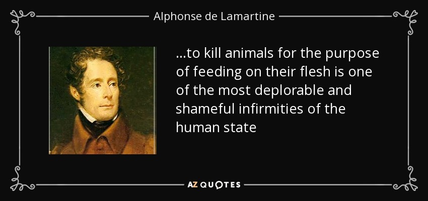 ...to kill animals for the purpose of feeding on their flesh is one of the most deplorable and shameful infirmities of the human state - Alphonse de Lamartine