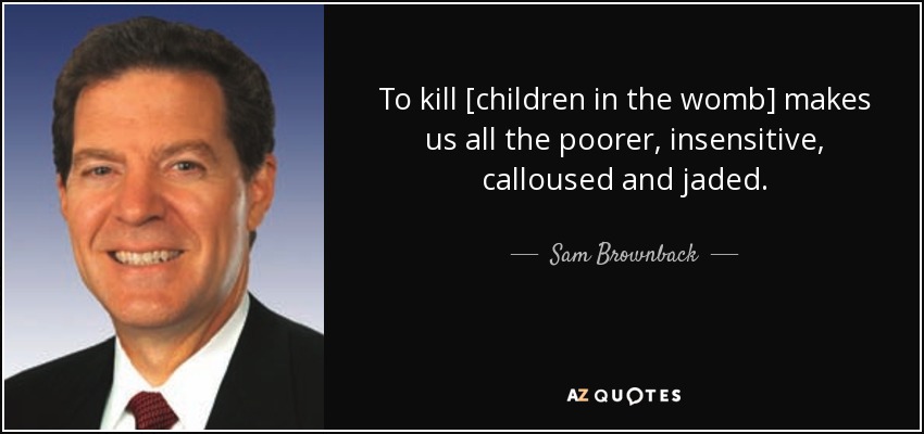 To kill [children in the womb] makes us all the poorer, insensitive, calloused and jaded. - Sam Brownback