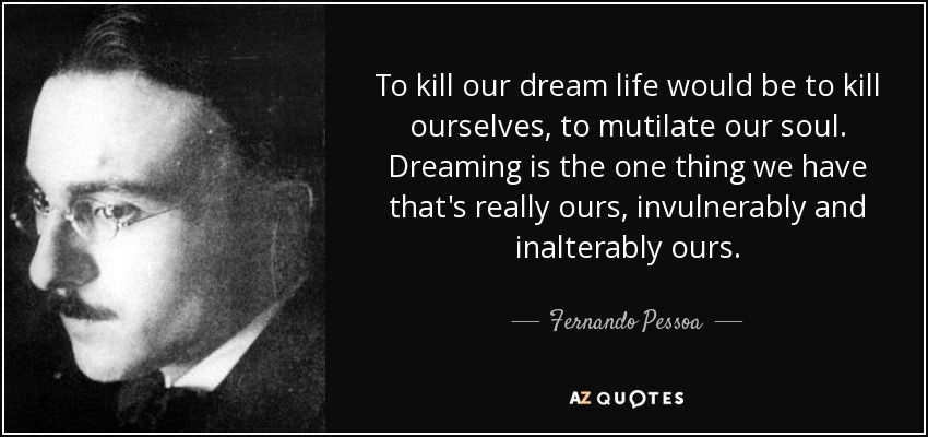To kill our dream life would be to kill ourselves, to mutilate our soul. Dreaming is the one thing we have that's really ours, invulnerably and inalterably ours. - Fernando Pessoa