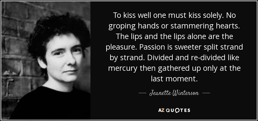 To kiss well one must kiss solely. No groping hands or stammering hearts. The lips and the lips alone are the pleasure. Passion is sweeter split strand by strand. Divided and re-divided like mercury then gathered up only at the last moment. - Jeanette Winterson