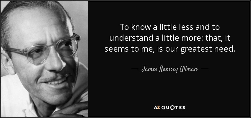 To know a little less and to understand a little more: that, it seems to me, is our greatest need. - James Ramsey Ullman