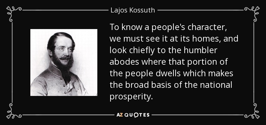 To know a people's character, we must see it at its homes, and look chiefly to the humbler abodes where that portion of the people dwells which makes the broad basis of the national prosperity. - Lajos Kossuth