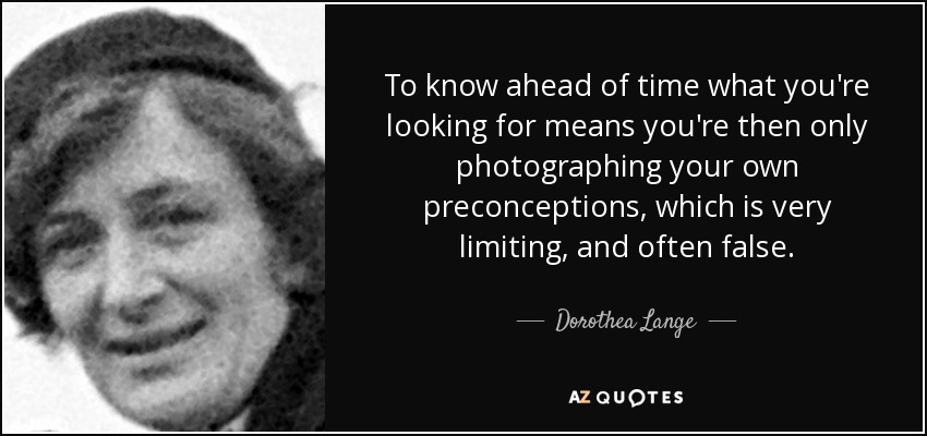 To know ahead of time what you're looking for means you're then only photographing your own preconceptions, which is very limiting, and often false. - Dorothea Lange