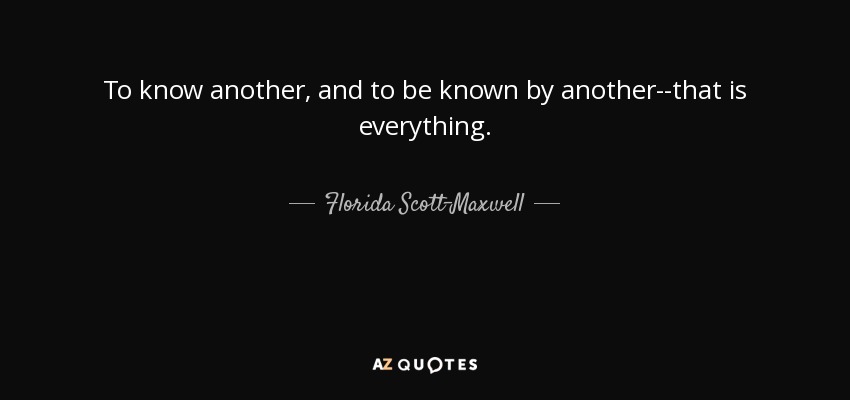 To know another, and to be known by another--that is everything. - Florida Scott-Maxwell
