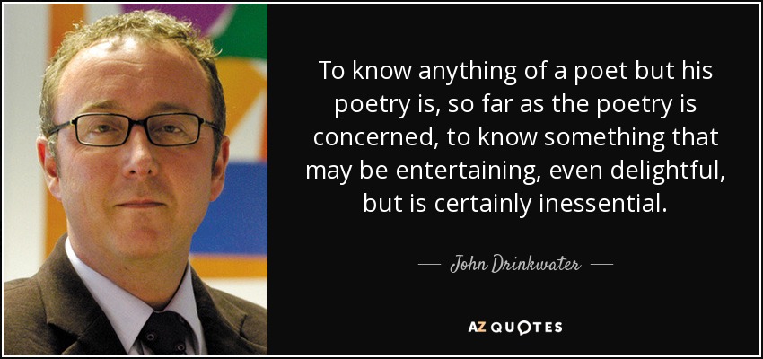 To know anything of a poet but his poetry is, so far as the poetry is concerned, to know something that may be entertaining, even delightful, but is certainly inessential. - John Drinkwater