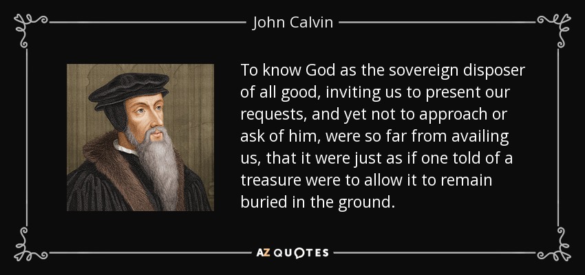 To know God as the sovereign disposer of all good, inviting us to present our requests, and yet not to approach or ask of him, were so far from availing us, that it were just as if one told of a treasure were to allow it to remain buried in the ground. - John Calvin