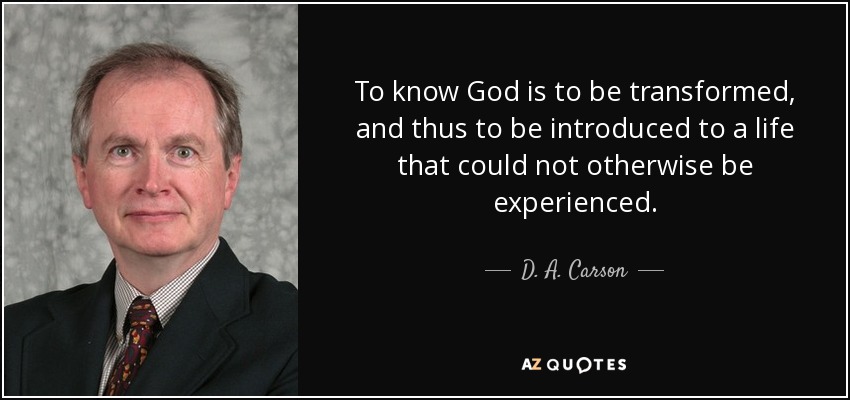 To know God is to be transformed, and thus to be introduced to a life that could not otherwise be experienced. - D. A. Carson