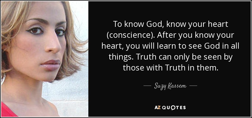 To know God, know your heart (conscience). After you know your heart, you will learn to see God in all things. Truth can only be seen by those with Truth in them. - Suzy Kassem