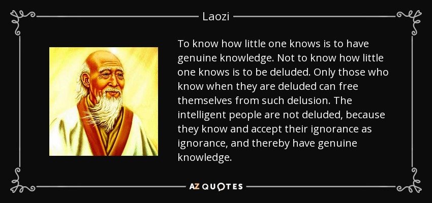 To know how little one knows is to have genuine knowledge. Not to know how little one knows is to be deluded. Only those who know when they are deluded can free themselves from such delusion. The intelligent people are not deluded, because they know and accept their ignorance as ignorance, and thereby have genuine knowledge. - Laozi