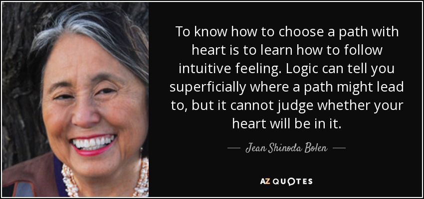To know how to choose a path with heart is to learn how to follow intuitive feeling. Logic can tell you superficially where a path might lead to, but it cannot judge whether your heart will be in it. - Jean Shinoda Bolen