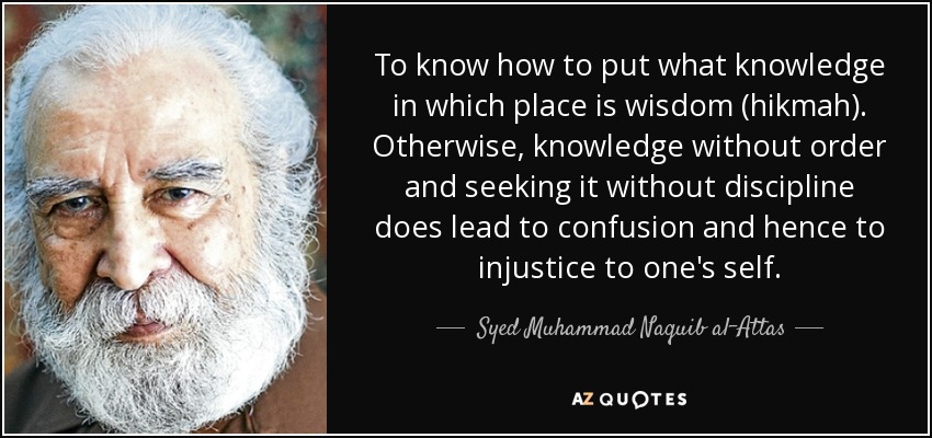 To know how to put what knowledge in which place is wisdom (hikmah). Otherwise, knowledge without order and seeking it without discipline does lead to confusion and hence to injustice to one's self. - Syed Muhammad Naquib al-Attas