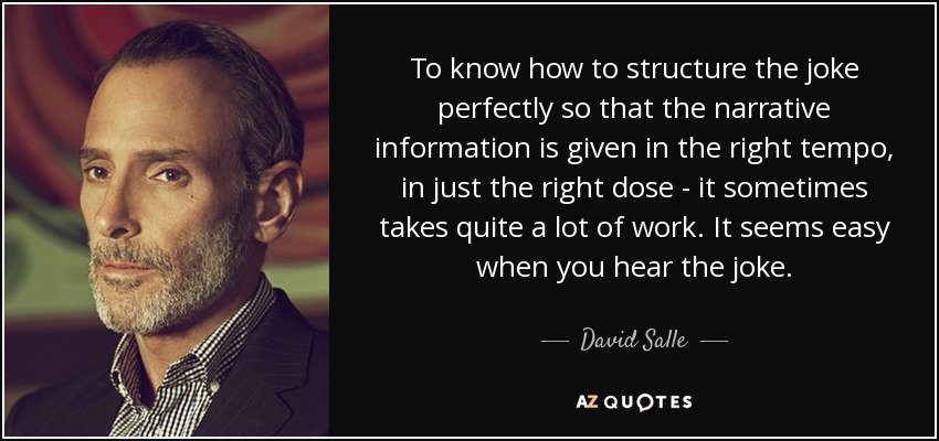 To know how to structure the joke perfectly so that the narrative information is given in the right tempo, in just the right dose - it sometimes takes quite a lot of work. It seems easy when you hear the joke. - David Salle