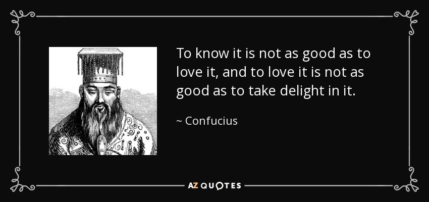 To know it is not as good as to love it, and to love it is not as good as to take delight in it. - Confucius