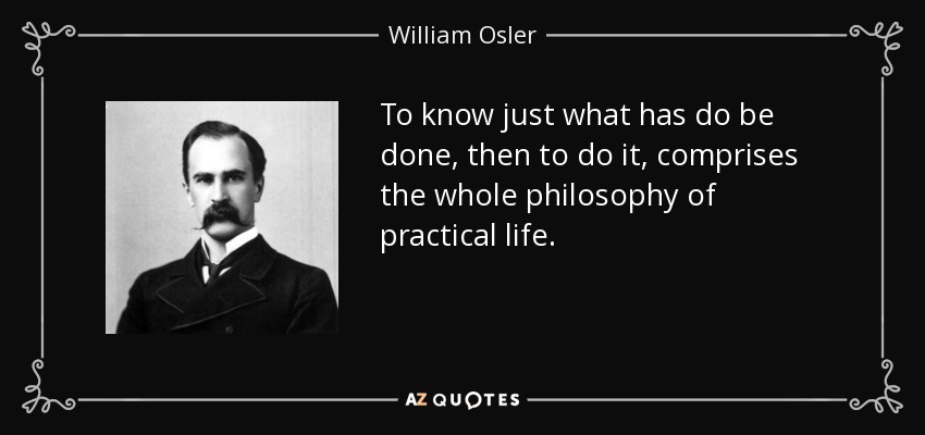 To know just what has do be done, then to do it, comprises the whole philosophy of practical life. - William Osler