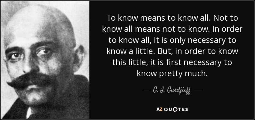 To know means to know all. Not to know all means not to know. In order to know all, it is only necessary to know a little. But, in order to know this little, it is first necessary to know pretty much. - G. I. Gurdjieff