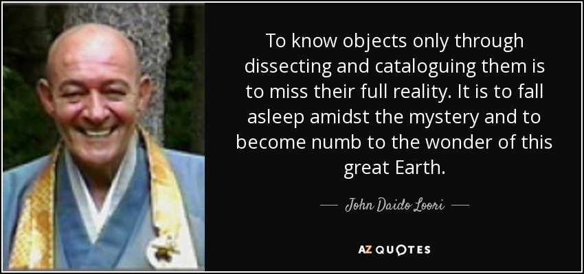 To know objects only through dissecting and cataloguing them is to miss their full reality. It is to fall asleep amidst the mystery and to become numb to the wonder of this great Earth. - John Daido Loori