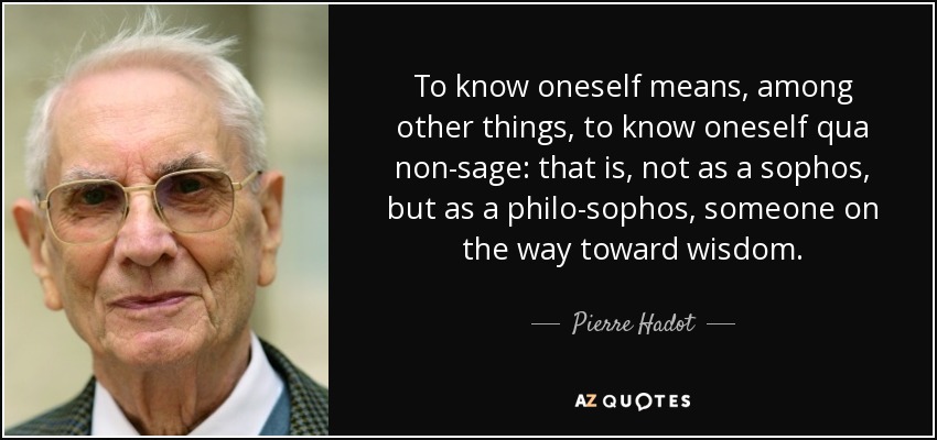 To know oneself means, among other things, to know oneself qua non-sage: that is, not as a sophos, but as a philo-sophos, someone on the way toward wisdom. - Pierre Hadot