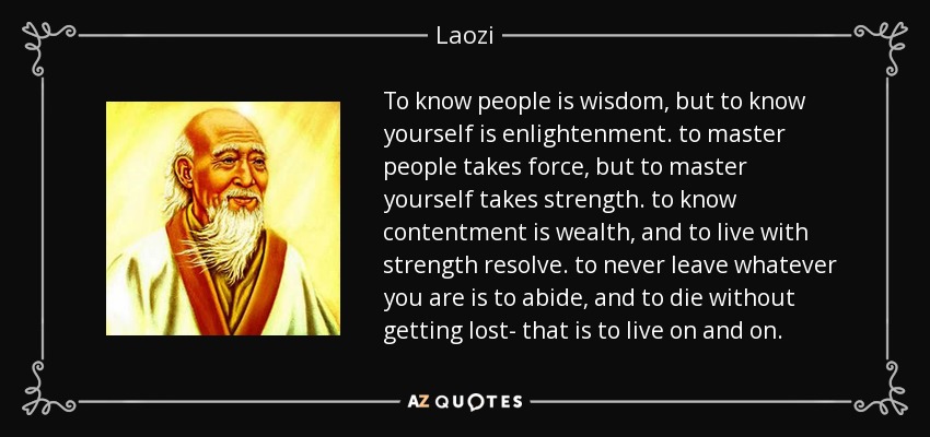 To know people is wisdom, but to know yourself is enlightenment. to master people takes force, but to master yourself takes strength. to know contentment is wealth, and to live with strength resolve. to never leave whatever you are is to abide, and to die without getting lost- that is to live on and on. - Laozi
